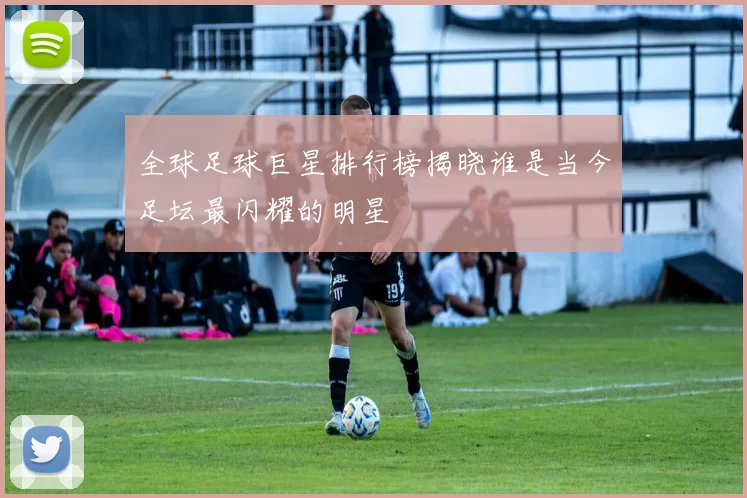 全球足球巨星排行榜揭晓谁是当今足坛最闪耀的明星