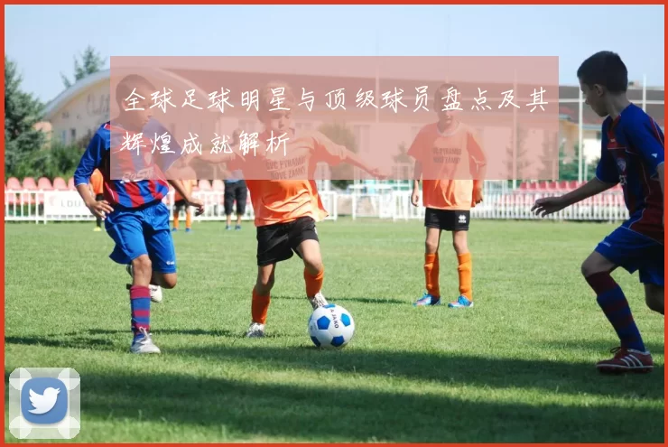 全球足球明星与顶级球员盘点及其辉煌成就解析