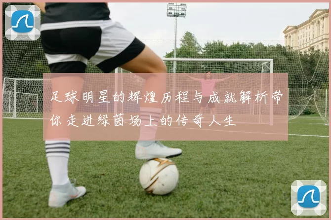 足球明星的辉煌历程与成就解析带你走进绿茵场上的传奇人生