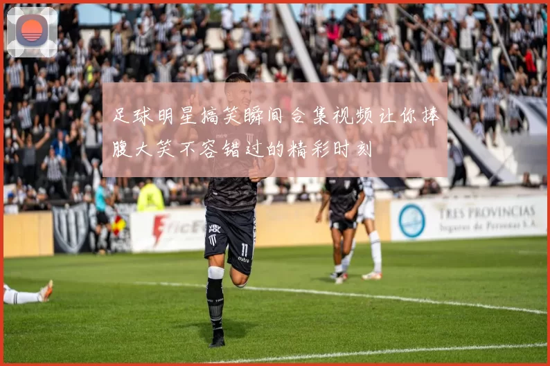 足球明星搞笑瞬间合集视频让你捧腹大笑不容错过的精彩时刻