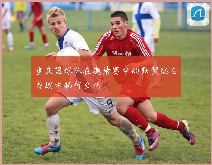 重庆篮球队在邀请赛中的默契配合与战术执行分析