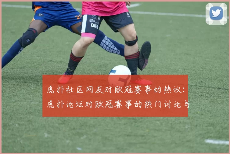 虎扑社区网友对欧冠赛事的热议：虎扑论坛对欧冠赛事的热门讨论与评论