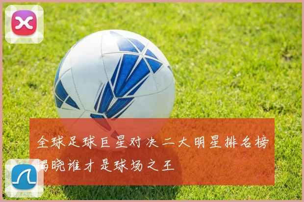 全球足球巨星对决二大明星排名榜揭晓谁才是球场之王