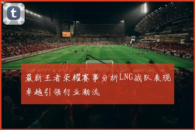 最新王者荣耀赛事分析LNG战队表现卓越引领行业潮流