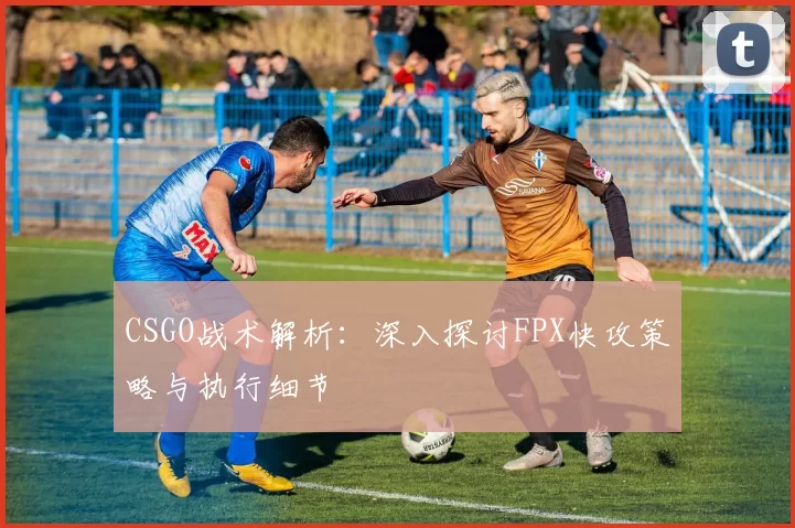 CSGO战术解析：深入探讨FPX快攻策略与执行细节