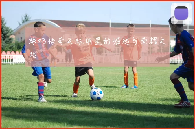 球吧传奇足球明星的崛起与荣耀之路