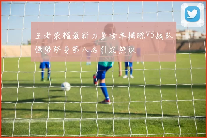 王者荣耀最新力量榜单揭晓V5战队强势跻身第八名引发热议