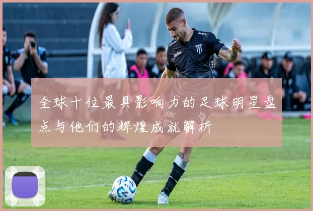 全球十位最具影响力的足球明星盘点与他们的辉煌成就解析
