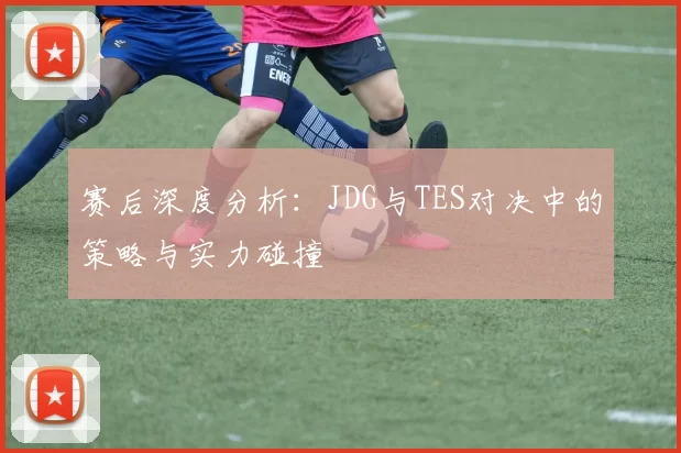 赛后深度分析：JDG与TES对决中的策略与实力碰撞