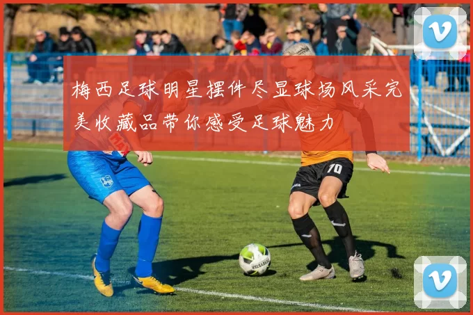 梅西足球明星摆件尽显球场风采完美收藏品带你感受足球魅力