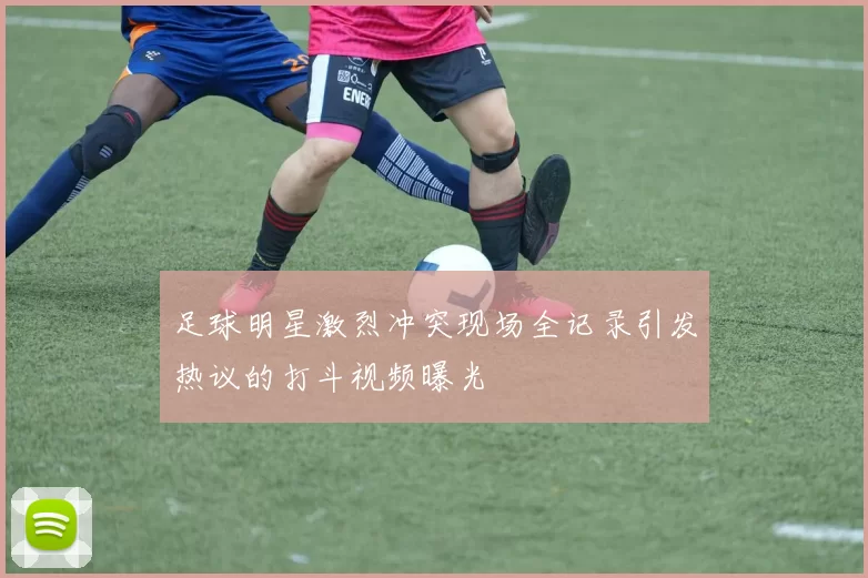 足球明星激烈冲突现场全记录引发热议的打斗视频曝光