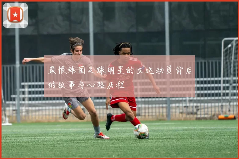最恨韩国足球明星的女运动员背后的故事与心路历程