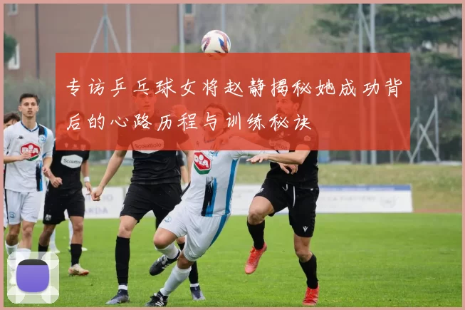 专访乒乓球女将赵静揭秘她成功背后的心路历程与训练秘诀