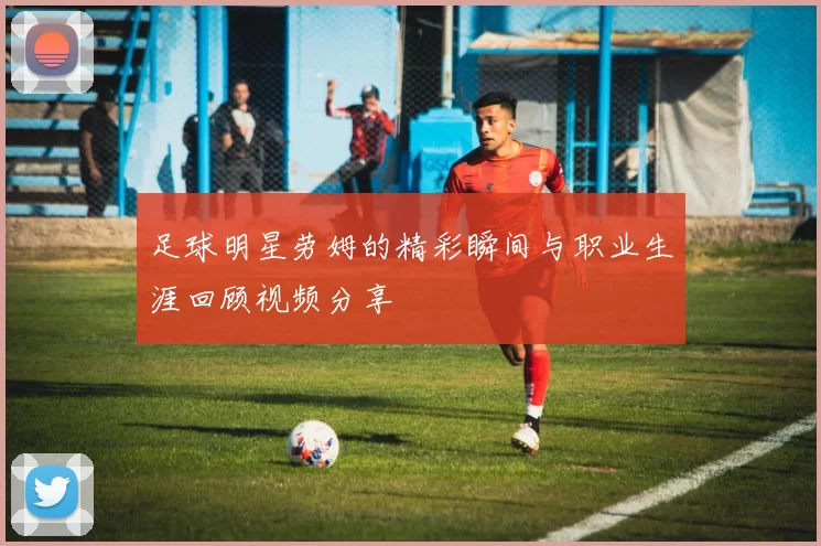 足球明星劳姆的精彩瞬间与职业生涯回顾视频分享
