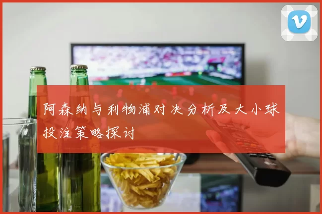 阿森纳与利物浦对决分析及大小球投注策略探讨