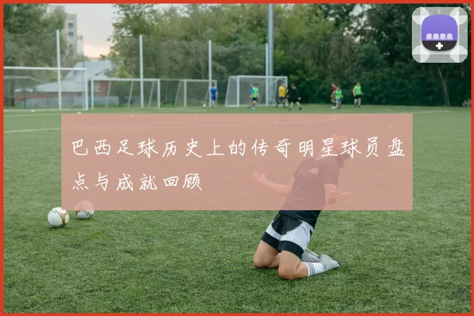 巴西足球历史上的传奇明星球员盘点与成就回顾