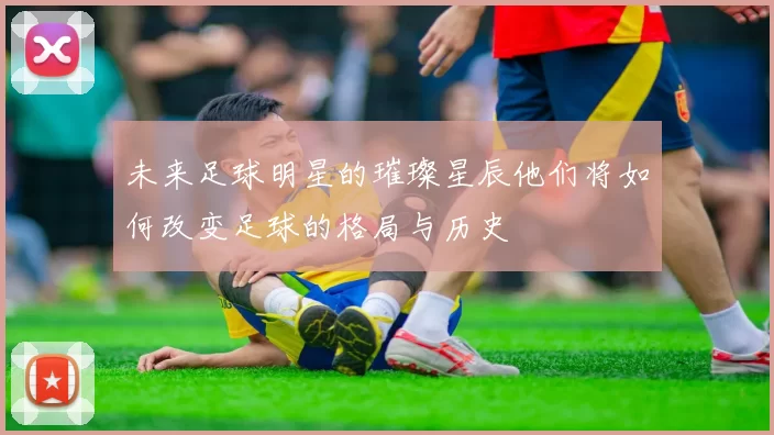 未来足球明星的璀璨星辰他们将如何改变足球的格局与历史
