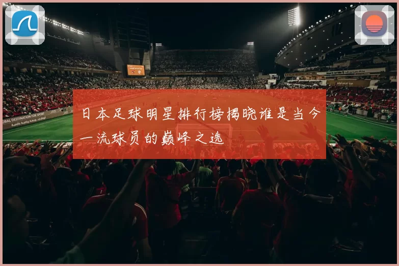 日本足球明星排行榜揭晓谁是当今一流球员的巅峰之选