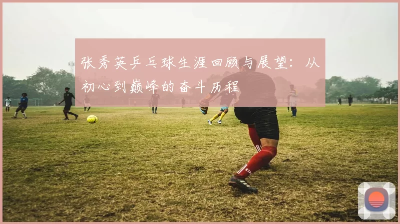 张秀英乒乓球生涯回顾与展望：从初心到巅峰的奋斗历程