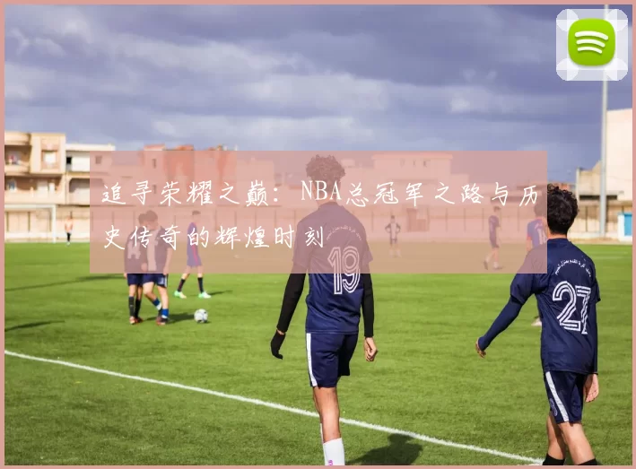 追寻荣耀之巅：NBA总冠军之路与历史传奇的辉煌时刻
