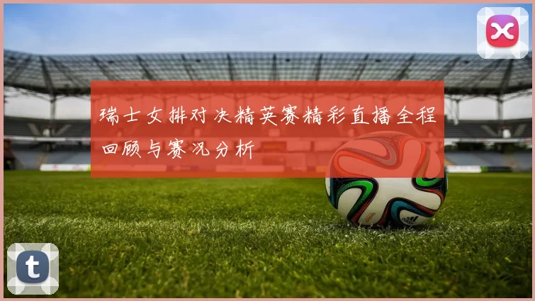 瑞士女排对决精英赛精彩直播全程回顾与赛况分析