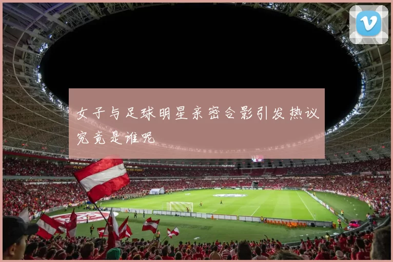 女子与足球明星亲密合影引发热议究竟是谁呢