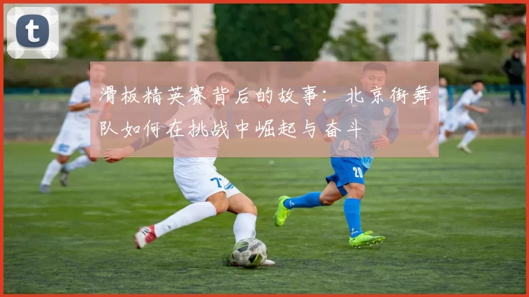 滑板精英赛背后的故事：北京街舞队如何在挑战中崛起与奋斗
