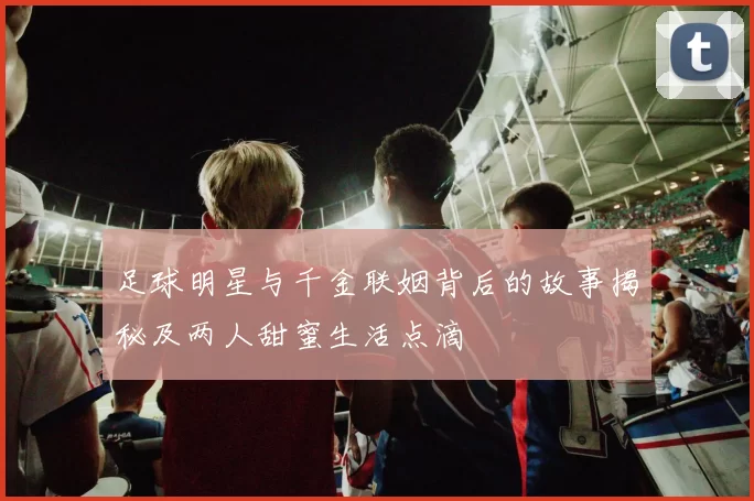 足球明星与千金联姻背后的故事揭秘及两人甜蜜生活点滴