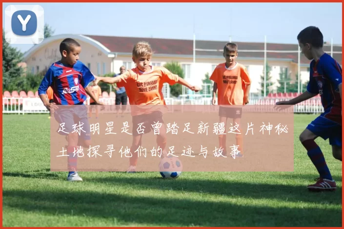 足球明星是否曾踏足新疆这片神秘土地探寻他们的足迹与故事