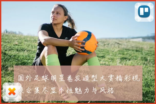 国外足球明星卷发造型大赏精彩视频合集尽显个性魅力与风格